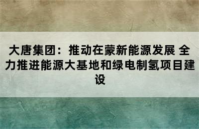 大唐集团：推动在蒙新能源发展 全力推进能源大基地和绿电制氢项目建设